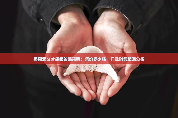 燕窝怎么才能卖的起来呢：售价多少钱一斤及销售策略分析