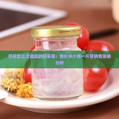 燕窝怎么才能卖的起来呢：售价多少钱一斤及销售策略分析
