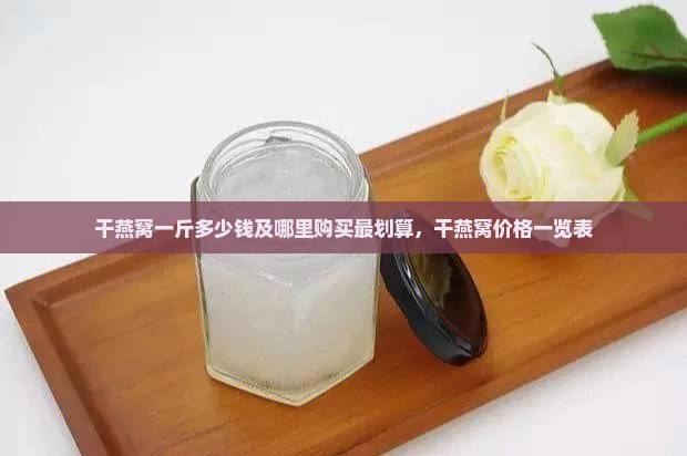 干燕窝一斤多少钱及哪里购买最划算，干燕窝价格一览表