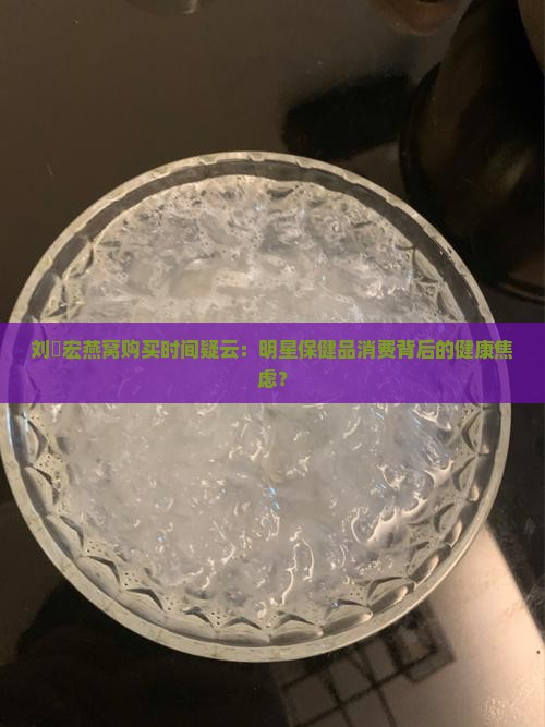 刘畊宏燕窝购买时间疑云：明星保健品消费背后的健康焦虑？