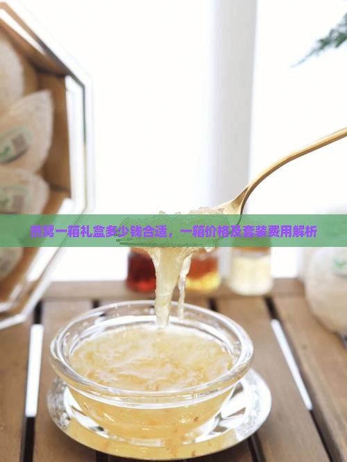 燕窝一箱礼盒多少钱合适，一箱价格及套装费用解析