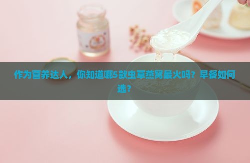 作为营养达人，你知道哪5款虫草燕窝最火吗？早餐如何选？