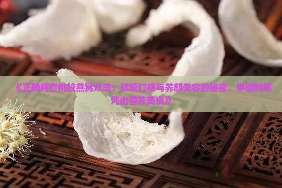 《正确炖煮桃胶燕窝方法：软糯口感与养颜美容的秘密，掌握时间炖出营养美食》