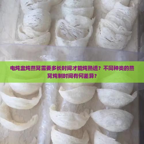 电炖盅炖燕窝需要多长时间才能炖熟透？不同种类的燕窝炖制时间有何差异？
