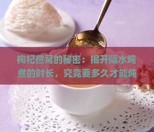 枸杞燕窝的秘密：揭开隔水炖煮的时长，究竟要多久才能炖出满满滋养？