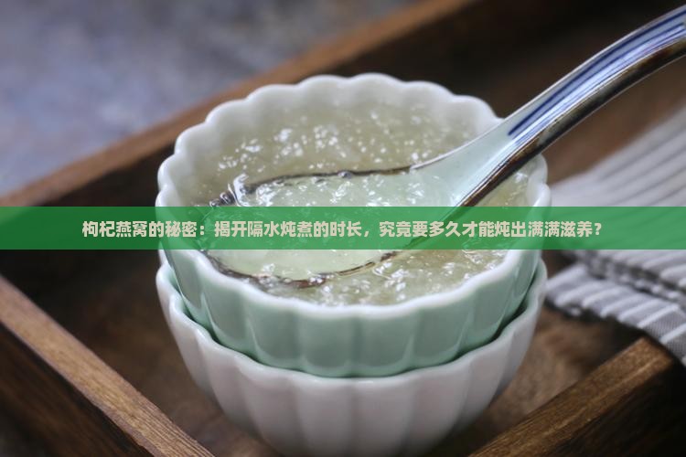 枸杞燕窝的秘密：揭开隔水炖煮的时长，究竟要多久才能炖出满满滋养？