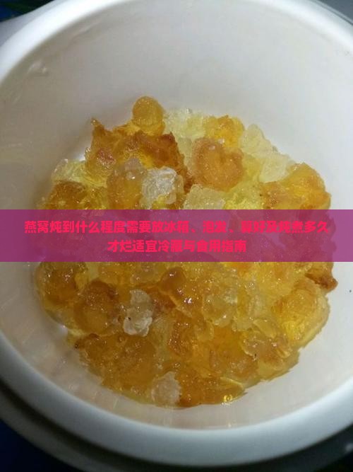 燕窝炖到什么程度需要放冰箱、泡发、算好及炖煮多久才烂适宜冷藏与食用指南