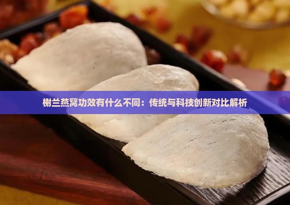 榭兰燕窝功效有什么不同：传统与科技创新对比解析