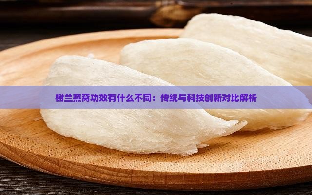 榭兰燕窝功效有什么不同：传统与科技创新对比解析