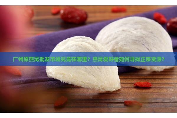 广州原燕窝批发市场究竟在哪里？燕窝爱好者如何寻找正宗货源？