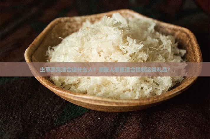 虫草燕窝适合送什么人？哪些人群更适合接收这类礼品？
