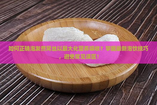 如何正确泡发燕窝丝以最大化营养吸收？掌握最新泡饮技巧，避免常见误区！