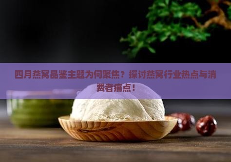 四月燕窝品鉴主题为何聚焦？探讨燕窝行业热点与消费者痛点！
