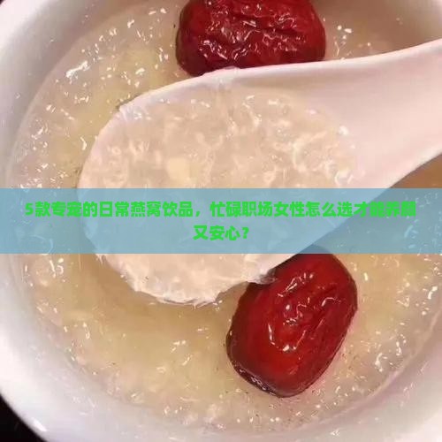 5款专宠的日常燕窝饮品，忙碌职场女性怎么选才能养颜又安心？