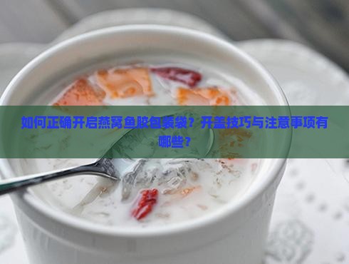 如何正确开启燕窝鱼胶包装袋？开盖技巧与注意事项有哪些？