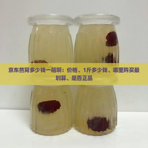 京东燕窝多少钱一箱啊：价格、1斤多少钱、哪里购买最划算、是否正品