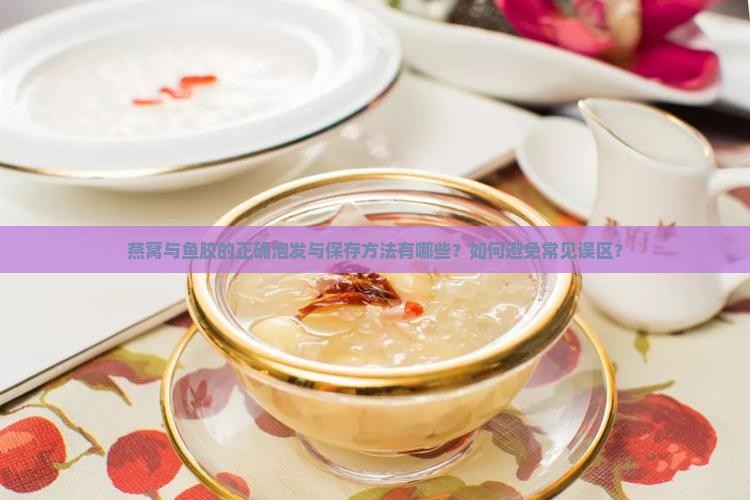 燕窝与鱼胶的正确泡发与保存方法有哪些？如何避免常见误区？