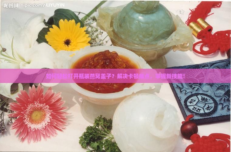 如何轻松打开瓶装燕窝盖子？解决卡顿痛点，掌握新技能！