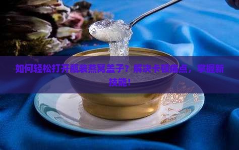 如何轻松打开瓶装燕窝盖子？解决卡顿痛点，掌握新技能！