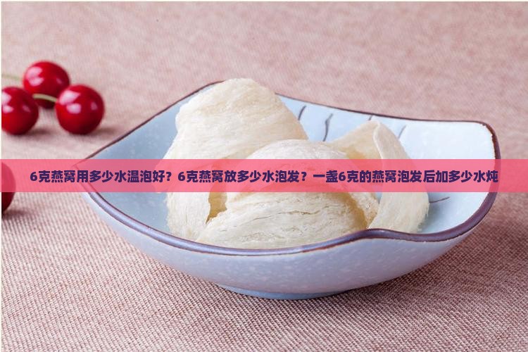 6克燕窝用多少水温泡好？6克燕窝放多少水泡发？一盏6克的燕窝泡发后加多少水炖