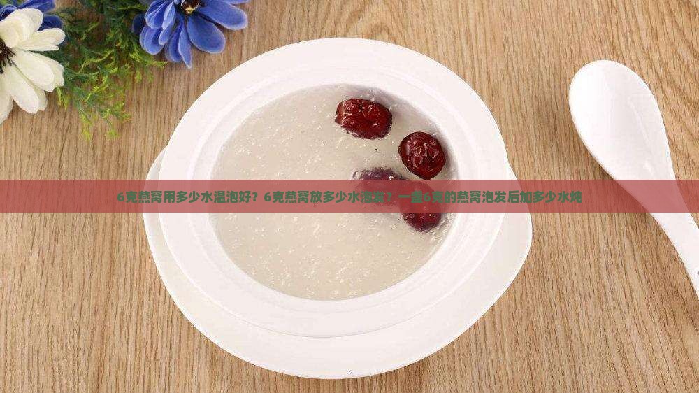 6克燕窝用多少水温泡好？6克燕窝放多少水泡发？一盏6克的燕窝泡发后加多少水炖