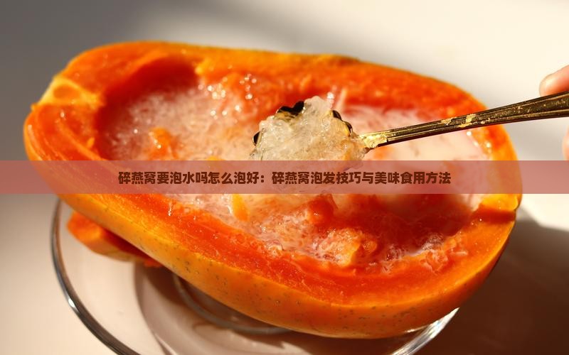 碎燕窝要泡水吗怎么泡好：碎燕窝泡发技巧与美味食用方法