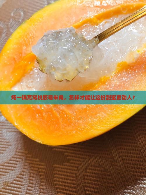 炖一锅燕窝桃胶皂米角，怎样才能让这份甜蜜更动人？