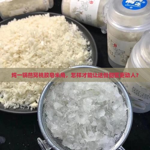 炖一锅燕窝桃胶皂米角，怎样才能让这份甜蜜更动人？