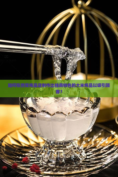 如何在燕窝炖品店制作出独具特色的大米炖品以吸引顾客？
