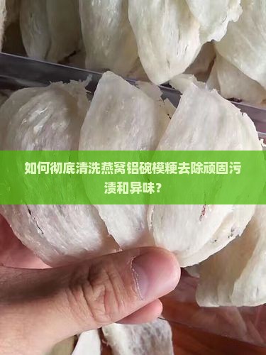 如何彻底清洗燕窝铝碗模粳去除顽固污渍和异味？