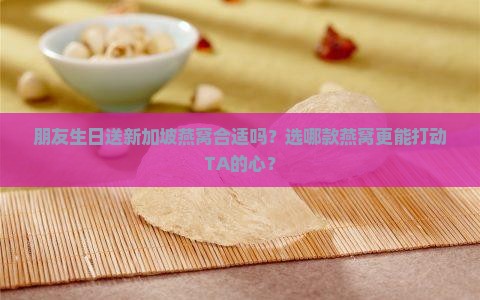朋友生日送新加坡燕窝合适吗？选哪款燕窝更能打动TA的心？