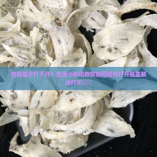 燕窝盖子打不开？生活小妙招教你如何轻松打开瓶盖解决打不開問題