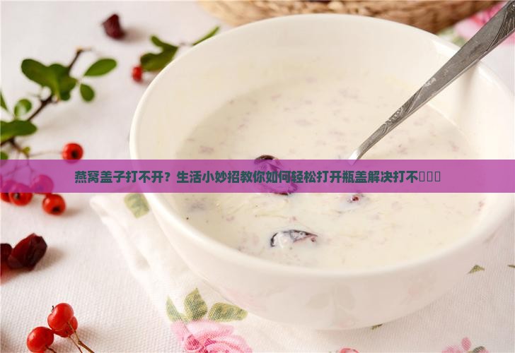 燕窝盖子打不开？生活小妙招教你如何轻松打开瓶盖解决打不開問題