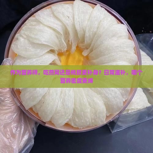 作为营养师，吃燕窝还是桃胶更补身？日常滋补，哪个营养密度更缚