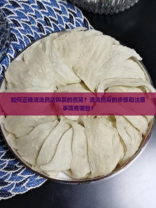 如何正确清洗药店购买的燕窝？清洗燕窝的步骤和注意事项有哪些？