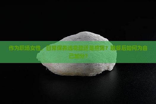 作为职场女性，日常保养选花胶还是燕窝？晚餐后如何为自己加分？
