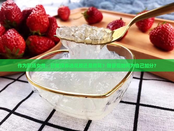 作为职场女性，日常保养选花胶还是燕窝？晚餐后如何为自己加分？