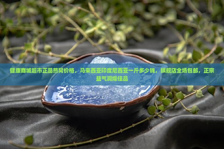 健康商城超市正品燕窝价格，马来西亚印度尼西亚一斤多少钱，旗舰店全场包邮，正宗益气润燥佳品