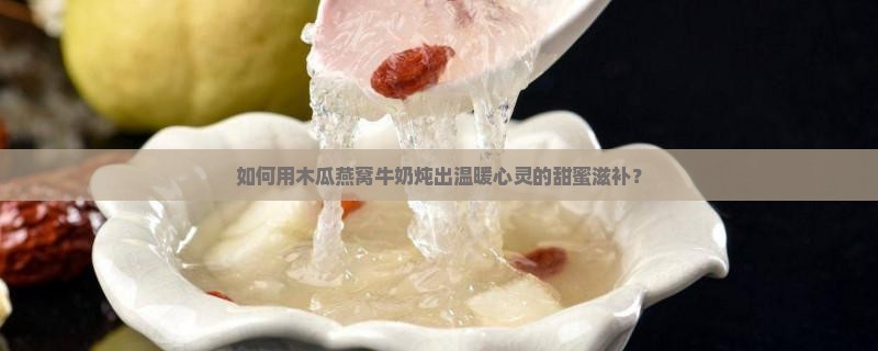 如何用木瓜燕窝牛奶炖出温暖心灵的甜蜜滋补？