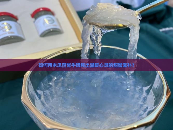 如何用木瓜燕窝牛奶炖出温暖心灵的甜蜜滋补？