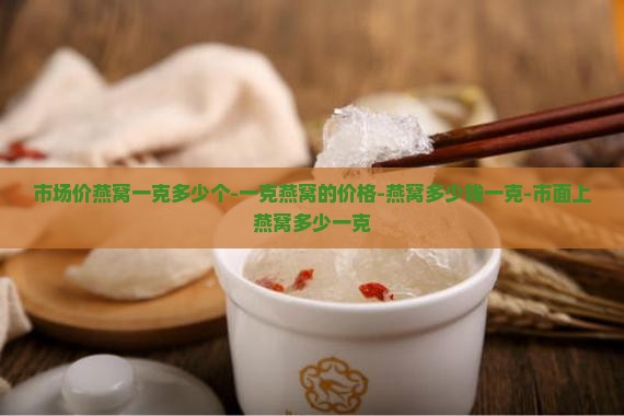 市场价燕窝一克多少个-一克燕窝的价格-燕窝多少钱一克-市面上燕窝多少一克