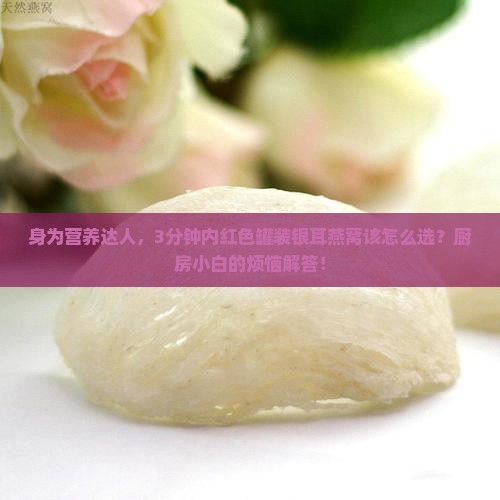 身为营养达人，3分钟内红色罐装银耳燕窝该怎么选？厨房小白的烦恼解答！