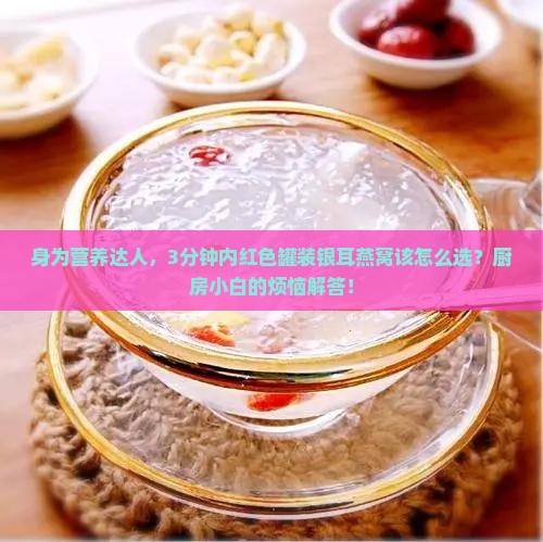 身为营养达人，3分钟内红色罐装银耳燕窝该怎么选？厨房小白的烦恼解答！