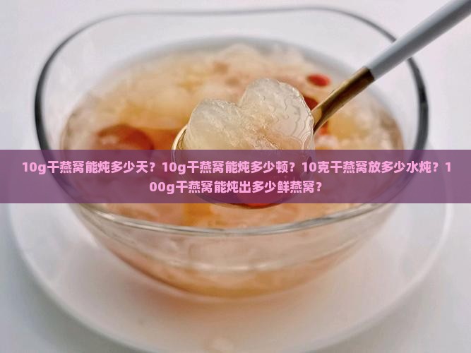 10g干燕窝能炖多少天？10g干燕窝能炖多少顿？10克干燕窝放多少水炖？100g干燕窝能炖出多少鲜燕窝？