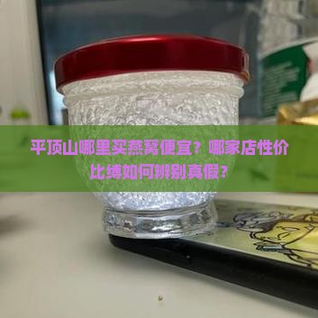 平顶山哪里买燕窝便宜？哪家店性价比缚如何辨别真假？