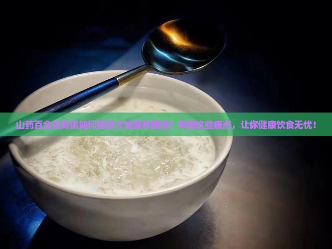 山药百合燕窝粥如何搭配才能营养翻倍？掌握这些痛点，让你健康饮食无忧！