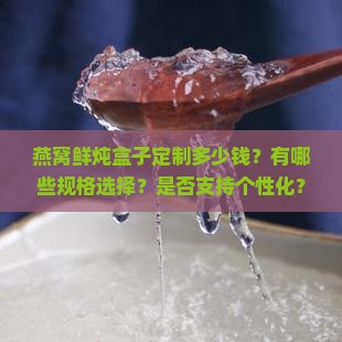 燕窝鲜炖盒子定制多少钱？有哪些规格选择？是否支持个性化？