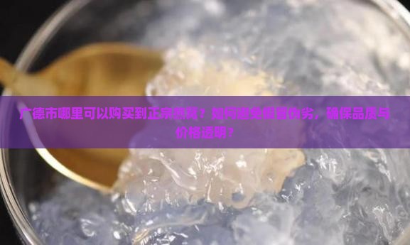 广德市哪里可以购买到正宗燕窝？如何避免假冒伪劣，确保品质与价格透明？