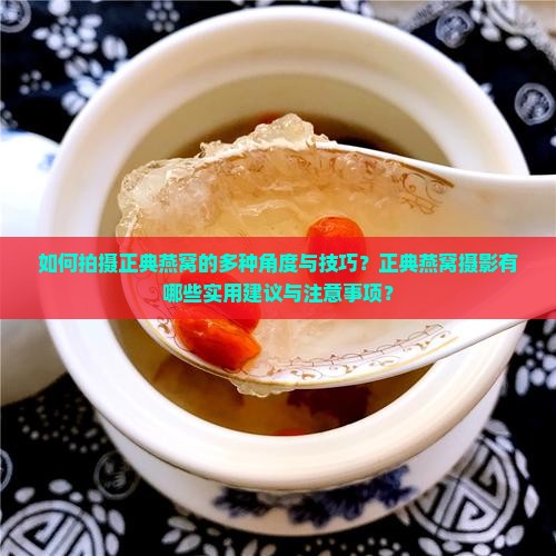 如何拍摄正典燕窝的多种角度与技巧？正典燕窝摄影有哪些实用建议与注意事项？