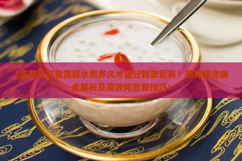 2克燕窝究竟需要水熬多久才匿分释放营养？燕窝炖煮痛点解析及高效炖煮新技巧！